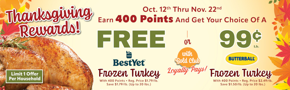 Thanksgiving Rewards Oct 12th thru Nov 22nd Earn 400 points an get your choice of a free best yet frozen turkey or 99 cent a lb butterball turkey