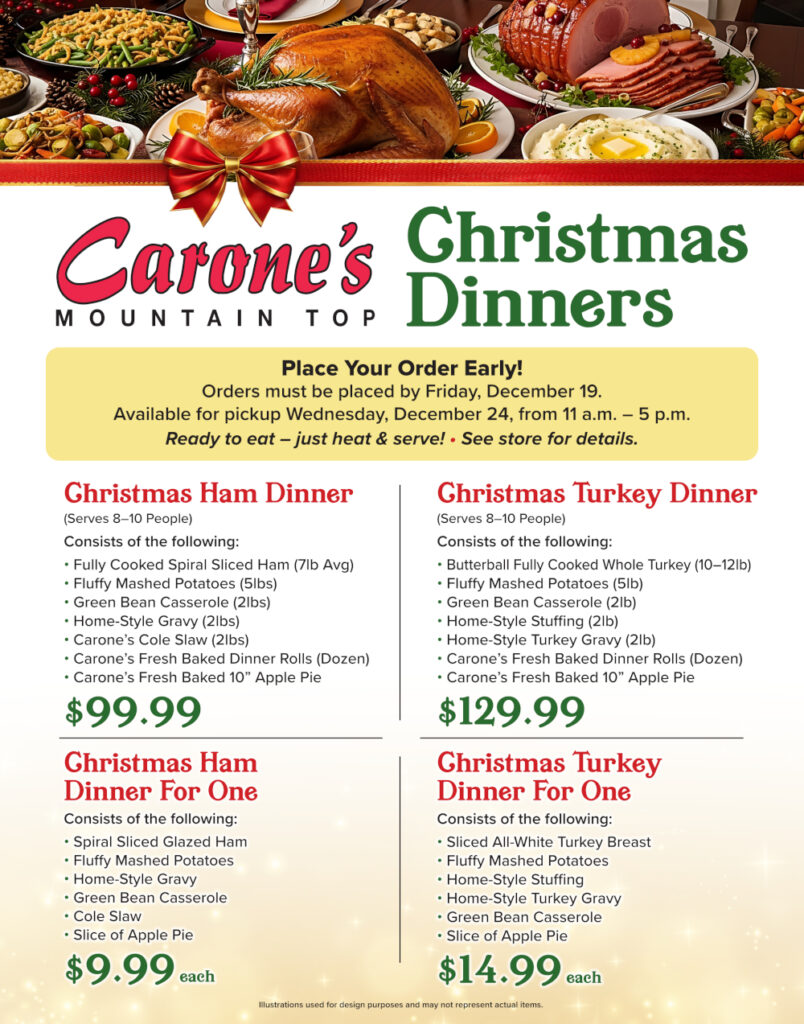 Carone's
MOUNTAIN TOP
Christmas Dinners
Place Your Order Early!
Orders must be placed by Friday, December 19.
-
Available for pickup Wednesday, December 24, from 11 a.m. – 5 p.m. Ready to eat - just heat & serve! · See store for details.

Christmas Ham Dinner
(Serves 8-10 People)
Consists of the following:
Fully Cooked Spiral Sliced Ham (7lb Avg), Fluffy Mashed Potatoes (5lbs), Green Bean Casserole (2lbs),  Home-Style Gravy (2lbs), Carone's Cole Slaw (2lbs), Carone's Fresh Baked Dinner Rolls (Dozen),  Carone's Fresh Baked 10" Apple Pie
$99.99


Christmas Ham Dinner For One
Consists of the following:
Spiral Sliced Glazed Ham, Fluffy Mashed Potatoes, Home-Style Gravy, Green Bean Casserole, Cole Slaw,  Slice of Apple Pie $9.99 each

Christmas Turkey Dinner
(Serves 8-10 People)
·
Consists of the following:
Butterball Fully Cooked Whole Turkey (10-12lb), Fluffy Mashed Potatoes (5lb),  Green Bean Casserole (2lb), Home-Style Stuffing (2lb), Home-Style Turkey Gravy (2lb), Carone's Fresh Baked Dinner Rolls (Dozen), Carone's Fresh Baked 10" Apple Pie  $129.99.

Christmas Turkey Dinner For One
Consists of the following: Sliced All-White Turkey Breast, Fluffy Mashed Potatoes, Home-Style Stuffing, Home-Style Turkey Gravy, Green Bean Casserole, Slice of Apple Pie, $14.99 each

Illustrations used for design purposes and may not represent actual items.