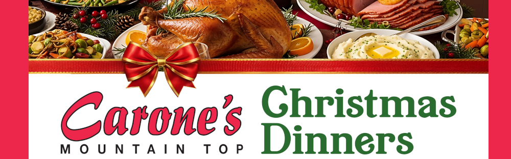 Carone's MOUNTAIN TOP Christmas Dinners Place Your Order Early! Orders must be placed by Friday, December 19. - Available for pickup Wednesday, December 24, from 11 a.m. – 5 p.m. Ready to eat - just heat & serve! · See store for details.